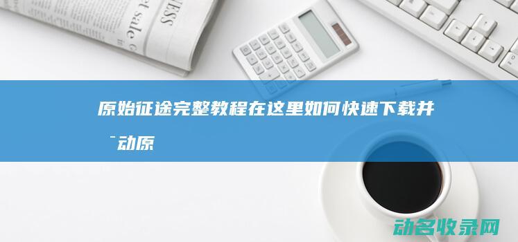 原始征途 完整教程在这里 如何快速下载并启动 (原始征途完整版)