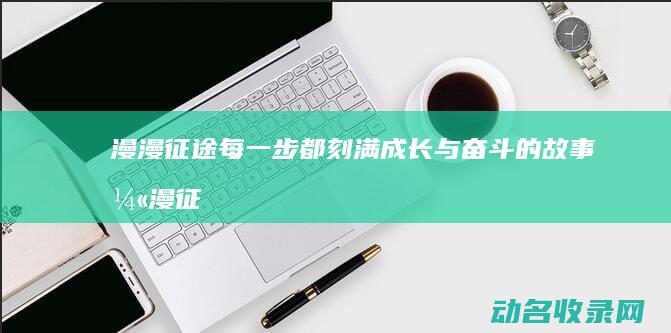 漫漫征途 每一步都刻满成长与奋斗的故事 (漫漫征途每一章多少字)