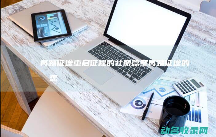 再踏征途 重启征程的壮丽篇章 (再踏征途的意思)
