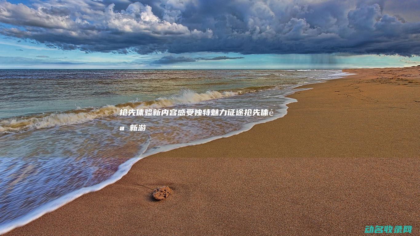 抢先体验 新内容 感受独特魅力 征途 (抢先体验新游戏的软件)