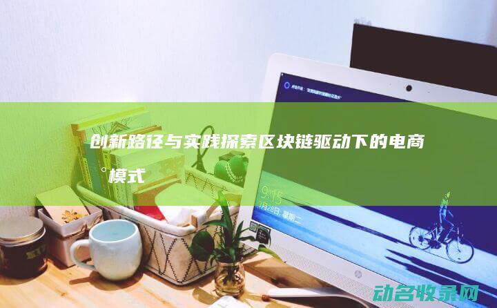 创新路径与实践 探索区块链驱动下的电商新模式 (创新路径与实践的关系)